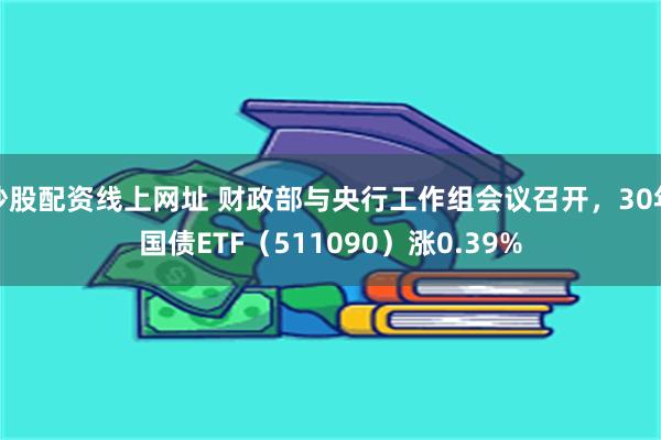 炒股配资线上网址 财政部与央行工作组会议召开，30年国债ETF（511090）涨0.39%