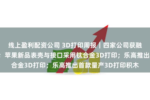 线上盈利配资公司 3D打印周报｜四家公司获融资，一巨头宣布退出；苹果新品表壳与接口采用钛合金3D打印；乐高推出首款量产3D打印积木