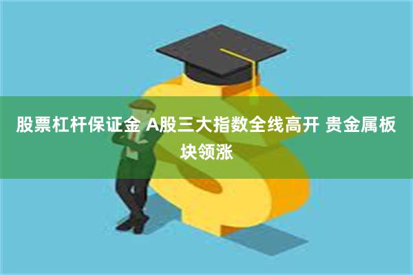 股票杠杆保证金 A股三大指数全线高开 贵金属板块领涨